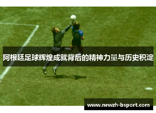 阿根廷足球辉煌成就背后的精神力量与历史积淀