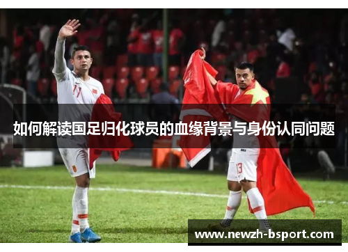 如何解读国足归化球员的血缘背景与身份认同问题