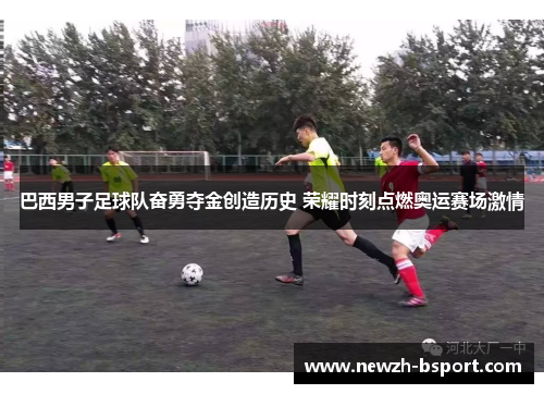 巴西男子足球队奋勇夺金创造历史 荣耀时刻点燃奥运赛场激情