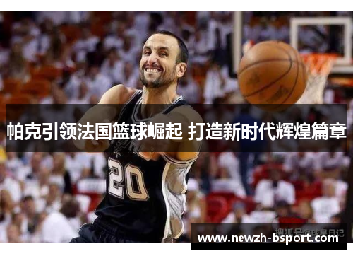 帕克引领法国篮球崛起 打造新时代辉煌篇章