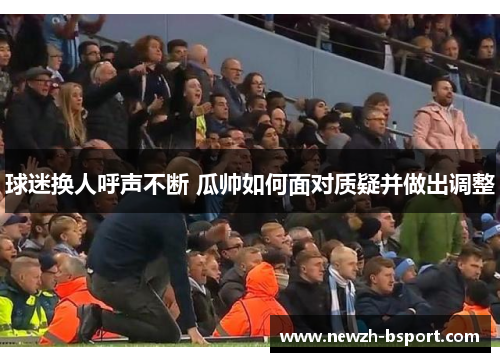 球迷换人呼声不断 瓜帅如何面对质疑并做出调整