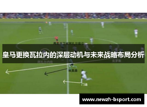皇马更换瓦拉内的深层动机与未来战略布局分析