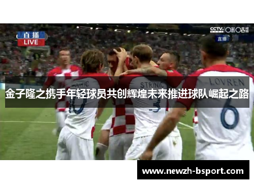 金子隆之携手年轻球员共创辉煌未来推进球队崛起之路