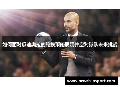 如何面对瓜迪奥拉的轮换策略质疑并应对球队未来挑战