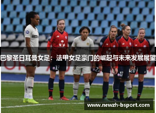 巴黎圣日耳曼女足:法甲女足豪门的崛起与未来发展展望 巴黎圣日耳曼女足:法甲女足豪门的崛起与未来发展展望