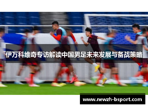 伊万科维奇专访解读中国男足未来发展与备战策略