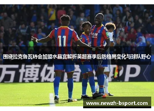 围绕拉克鲁瓦转会加盟水晶宫解析英超赛季后防格局变化与球队野心 围绕拉克鲁瓦转会加盟水晶宫解析英超赛季后防格局变化与球队野心