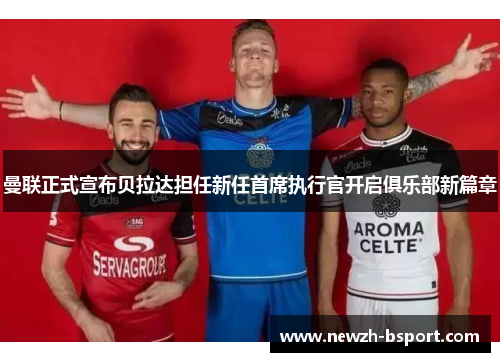 曼联正式宣布贝拉达担任新任首席执行官开启俱乐部新篇章 曼联正式宣布贝拉达担任新任首席执行官开启俱乐部新篇章